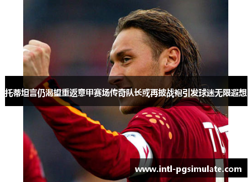 托蒂坦言仍渴望重返意甲赛场传奇队长或再披战袍引发球迷无限遐想