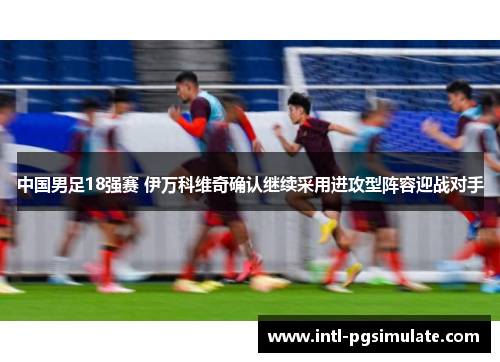 中国男足18强赛 伊万科维奇确认继续采用进攻型阵容迎战对手